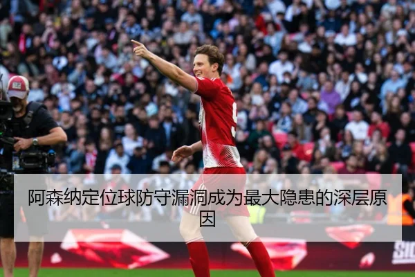 阿森纳定位球防守漏洞成为最大隐患的深层原因